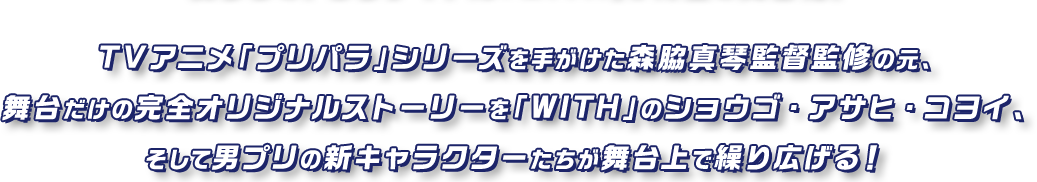 TVアニメ「プリパラ」シリーズを手がけた森脇真琴監督監修の元、舞台だけの完全オリジナルストーリーを「WITH」のショウゴ・アサヒ・コヨイ、そして男プリの新キャラクターたちが舞台上で繰り広げる！